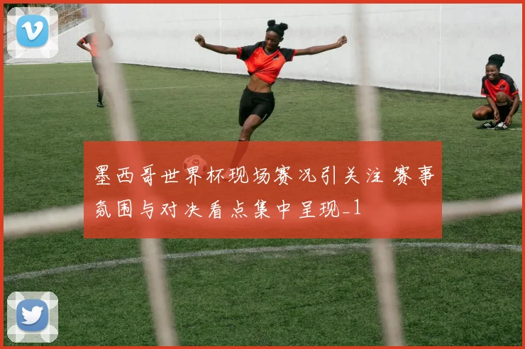 墨西哥世界杯现场赛况引关注 赛事氛围与对决看点集中呈现_1