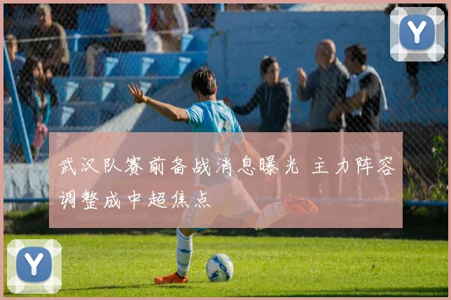 武汉队赛前备战消息曝光 主力阵容调整成中超焦点