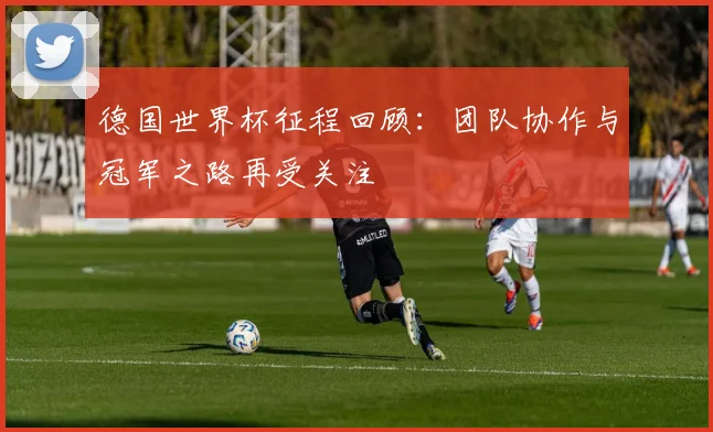 德国世界杯征程回顾：团队协作与冠军之路再受关注