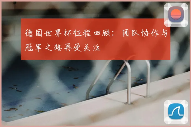 德国世界杯征程回顾：团队协作与冠军之路再受关注