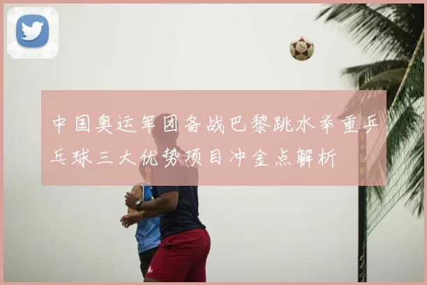 中国奥运军团备战巴黎跳水举重乒乓球三大优势项目冲金点解析