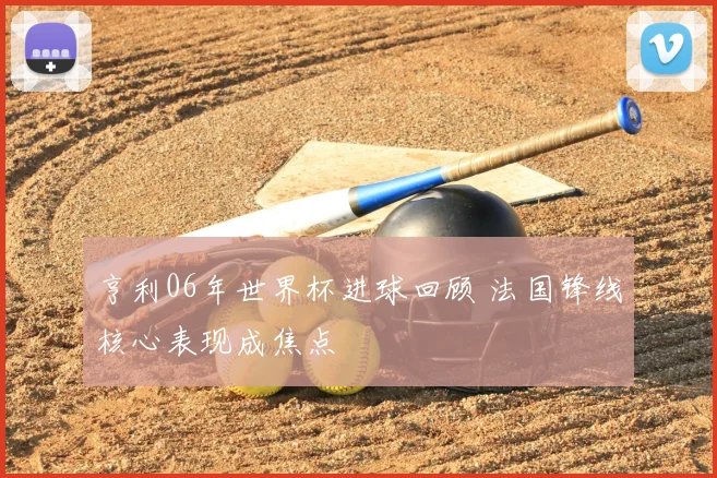 亨利06年世界杯进球回顾 法国锋线核心表现成焦点