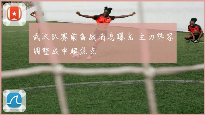 武汉队赛前备战消息曝光 主力阵容调整成中超焦点