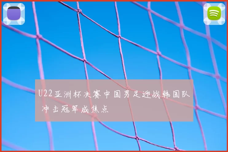 U22亚洲杯决赛中国男足迎战韩国队 冲击冠军成焦点