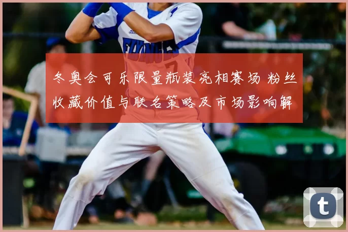 冬奥会可乐限量瓶装亮相赛场 粉丝收藏价值与联名策略及市场影响解读