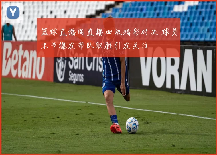 篮球直播间直播回放精彩对决 球员末节爆发带队取胜引发关注