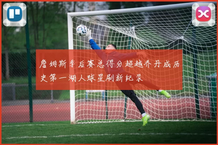 詹姆斯季后赛总得分超越乔丹成历史第一湖人球星刷新纪录