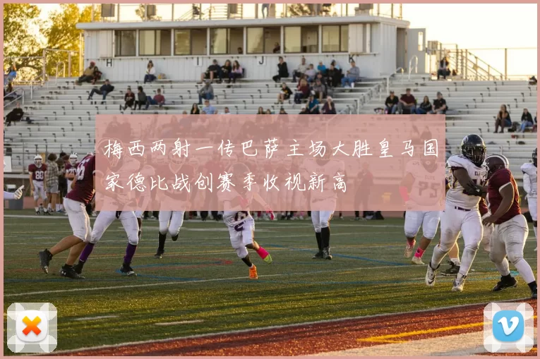 梅西两射一传巴萨主场大胜皇马国家德比战创赛季收视新高
