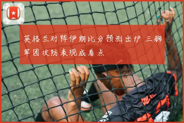 英格兰对阵伊朗比分预测出炉 三狮军团攻防表现成看点