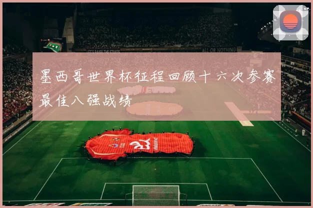 墨西哥世界杯征程回顾十六次参赛最佳八强战绩