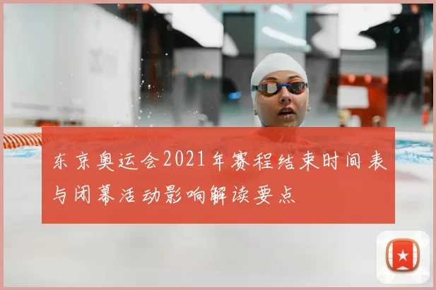 东京奥运会2021年赛程结束时间表与闭幕活动影响解读要点