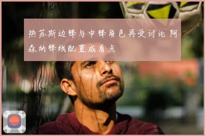 热苏斯边锋与中锋角色再受讨论 阿森纳锋线配置成看点