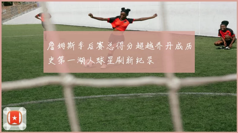 詹姆斯季后赛总得分超越乔丹成历史第一湖人球星刷新纪录