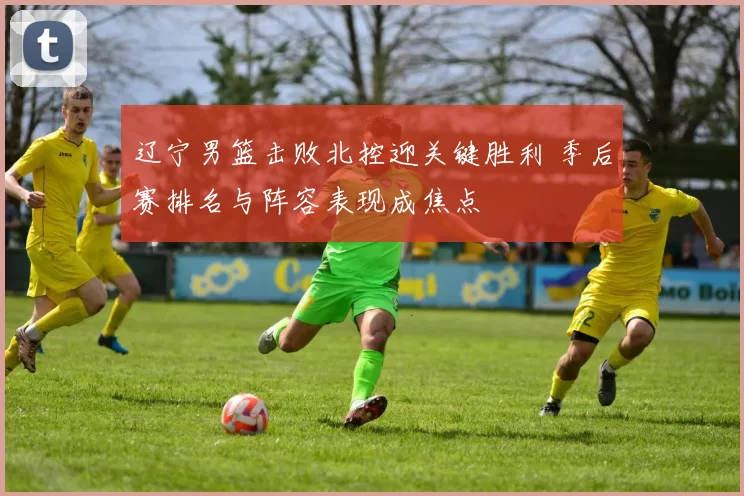 辽宁男篮击败北控迎关键胜利 季后赛排名与阵容表现成焦点