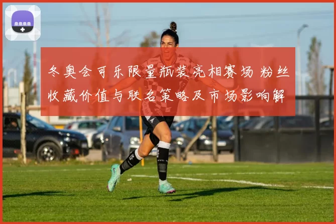 冬奥会可乐限量瓶装亮相赛场 粉丝收藏价值与联名策略及市场影响解读
