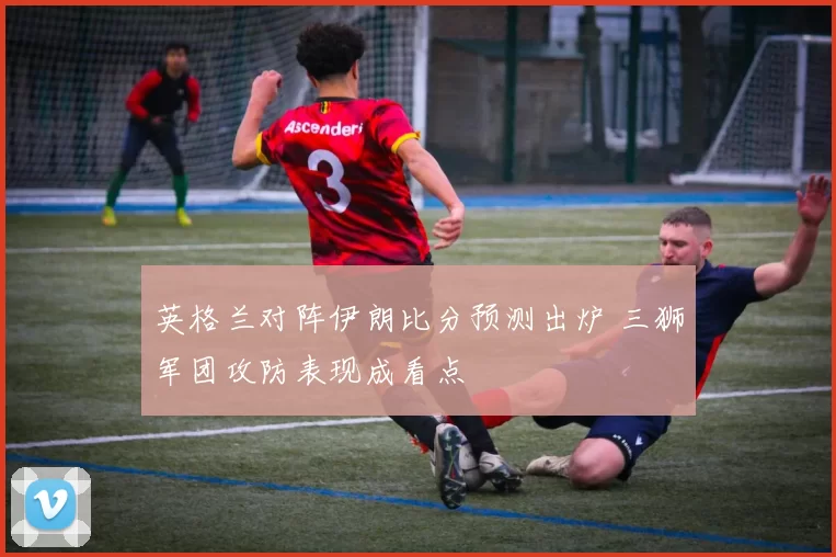 英格兰对阵伊朗比分预测出炉 三狮军团攻防表现成看点