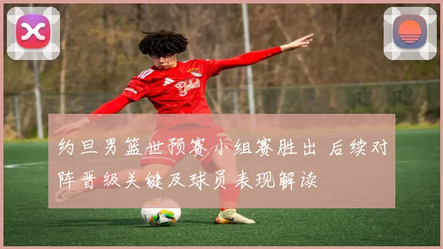 约旦男篮世预赛小组赛胜出 后续对阵晋级关键及球员表现解读