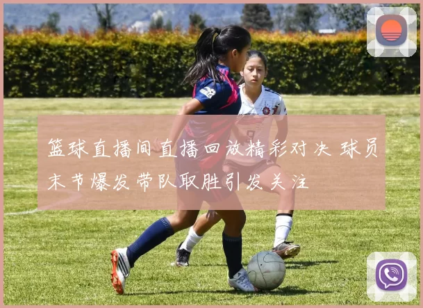 篮球直播间直播回放精彩对决 球员末节爆发带队取胜引发关注