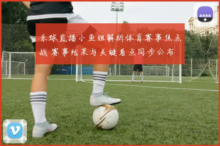 乐球直播小鱼姐解析体育赛事焦点战 赛事结果与关键看点同步公布