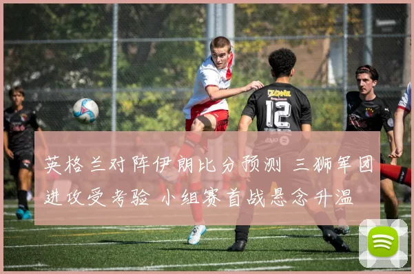 英格兰对阵伊朗比分预测 三狮军团进攻受考验 小组赛首战悬念升温