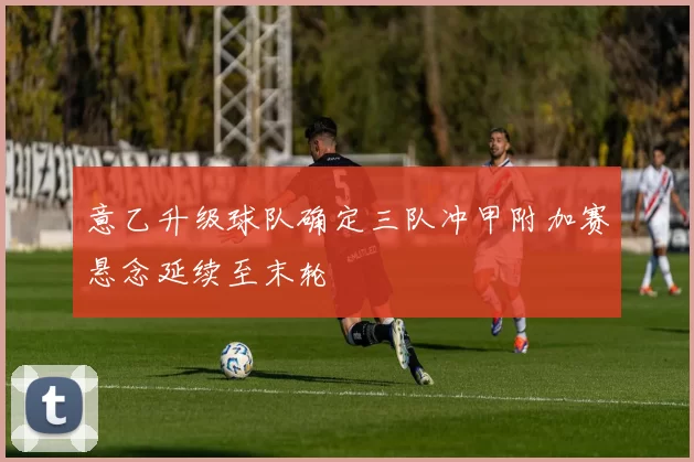 意乙升级球队确定三队冲甲附加赛悬念延续至末轮