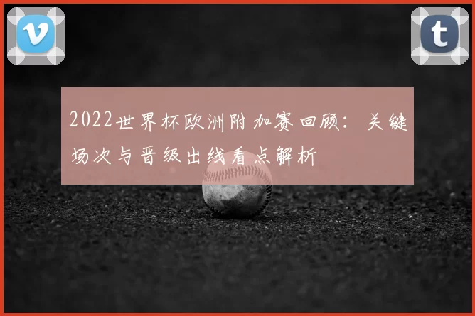 2022世界杯欧洲附加赛回顾：关键场次与晋级出线看点解析