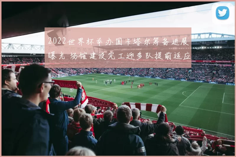 2022世界杯举办国卡塔尔筹备进展曝光 场馆建设完工迎多队提前适应气候