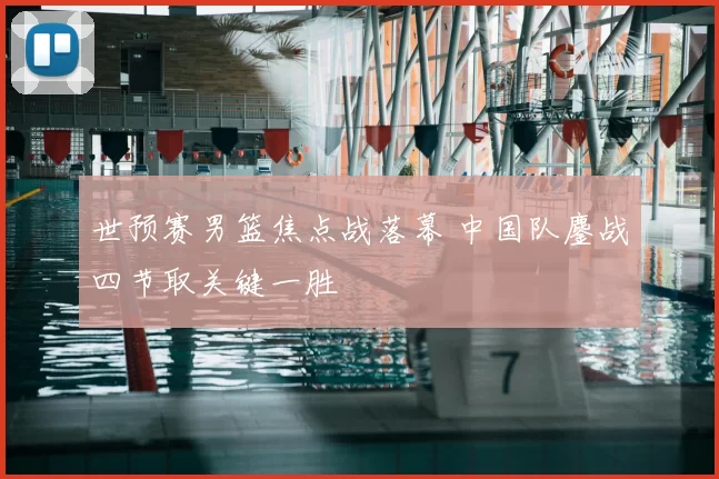 世预赛男篮焦点战落幕 中国队鏖战四节取关键一胜