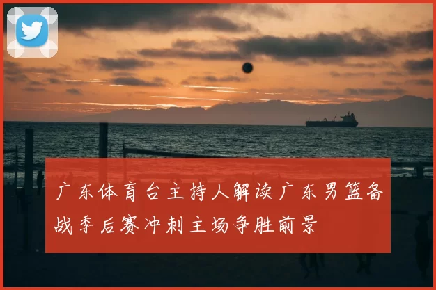 广东体育台主持人解读广东男篮备战季后赛冲刺主场争胜前景