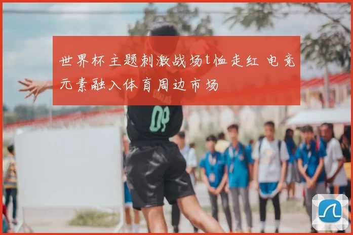 世界杯主题刺激战场t恤走红 电竞元素融入体育周边市场