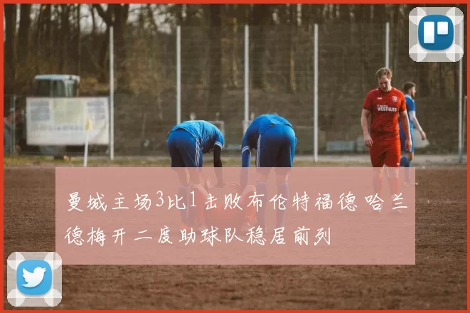 曼城主场3比1击败布伦特福德 哈兰德梅开二度助球队稳居前列